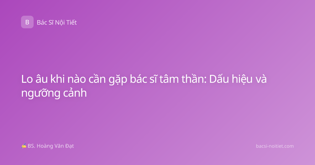 Lo âu khi nào cần gặp bác sĩ tâm thần: Dấu hiệu và ngưỡng cảnh