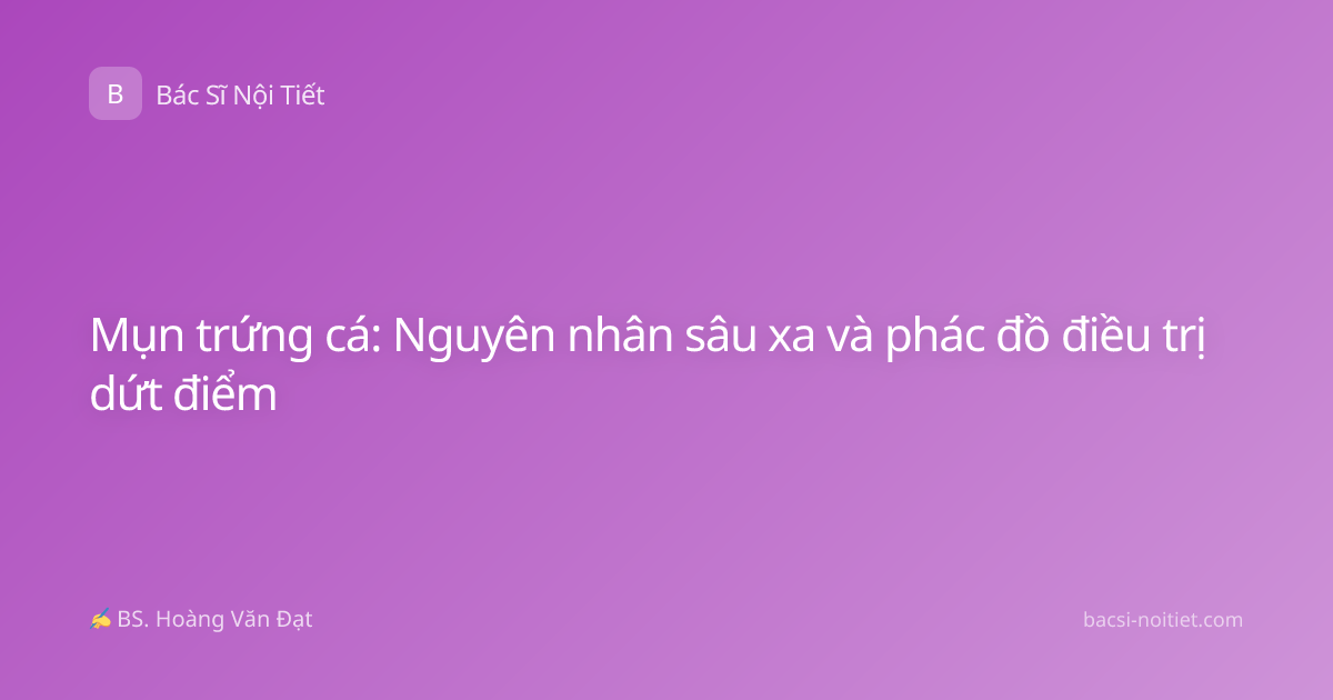 Mụn trứng cá: Nguyên nhân sâu xa và phác đồ điều trị dứt điểm