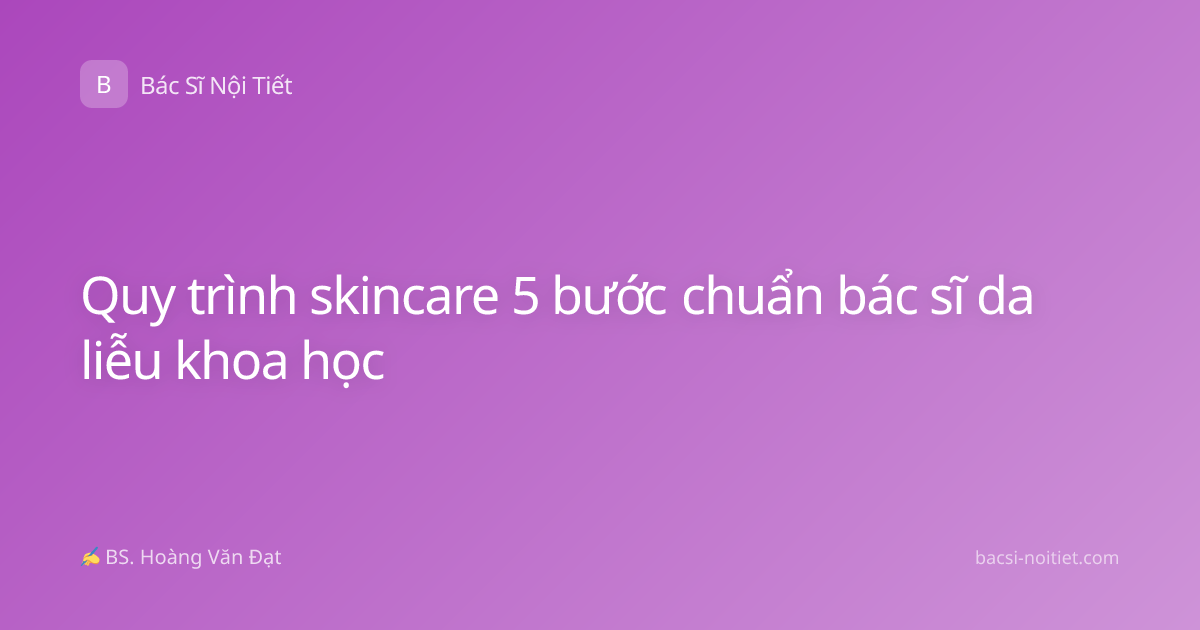 Quy trình skincare 5 bước chuẩn bác sĩ da liễu khoa học