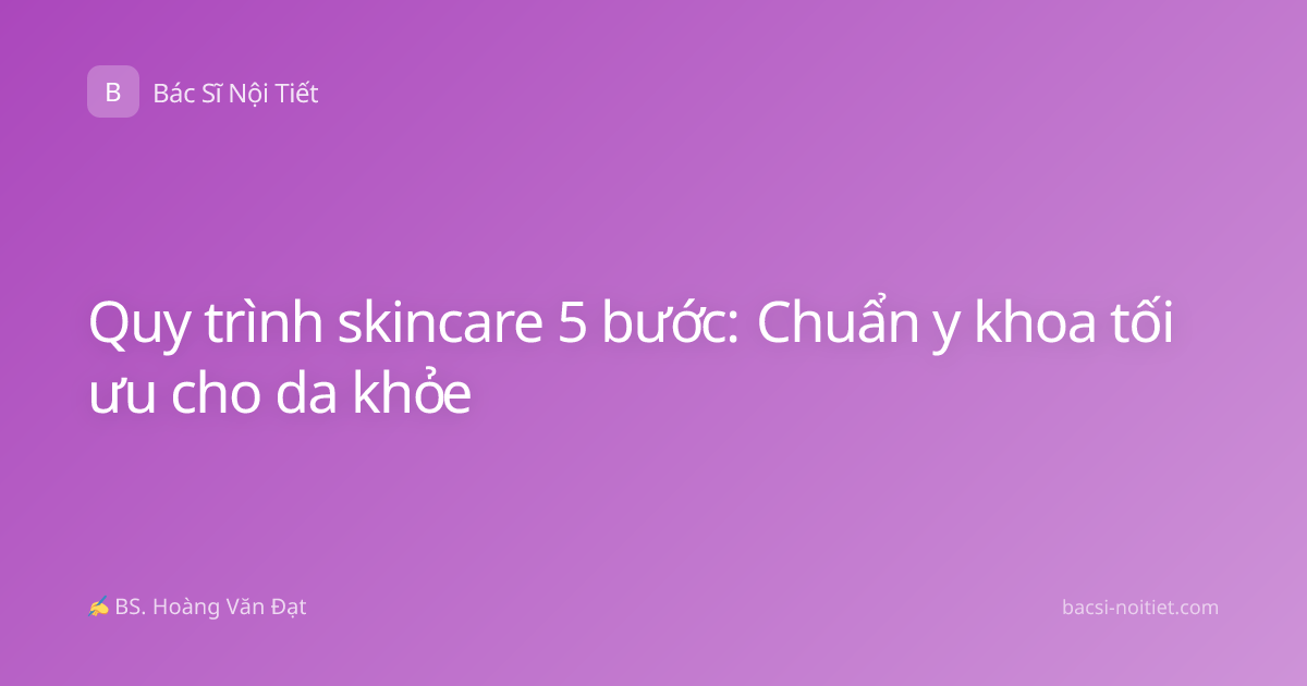 Quy trình skincare 5 bước: Chuẩn y khoa tối ưu cho da khỏe
